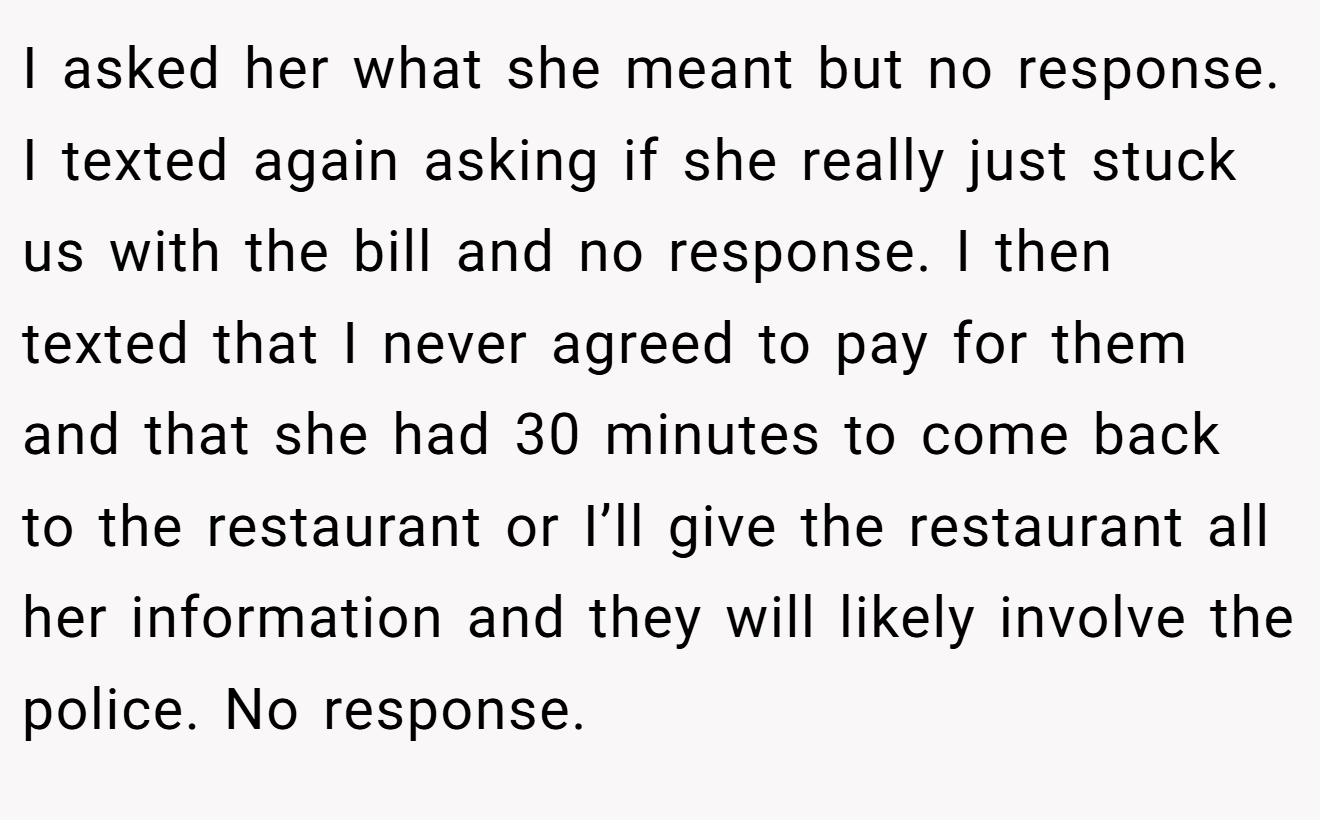 I asked her what she meant but no response. I texted again asking if she really just stuck us with the bill and no response. I then texted that I never agreed to pay for them and that she had 30 minutes to come back to the restaurant or I’ll give the restaurant all her information and they will likely involve the police. No response.