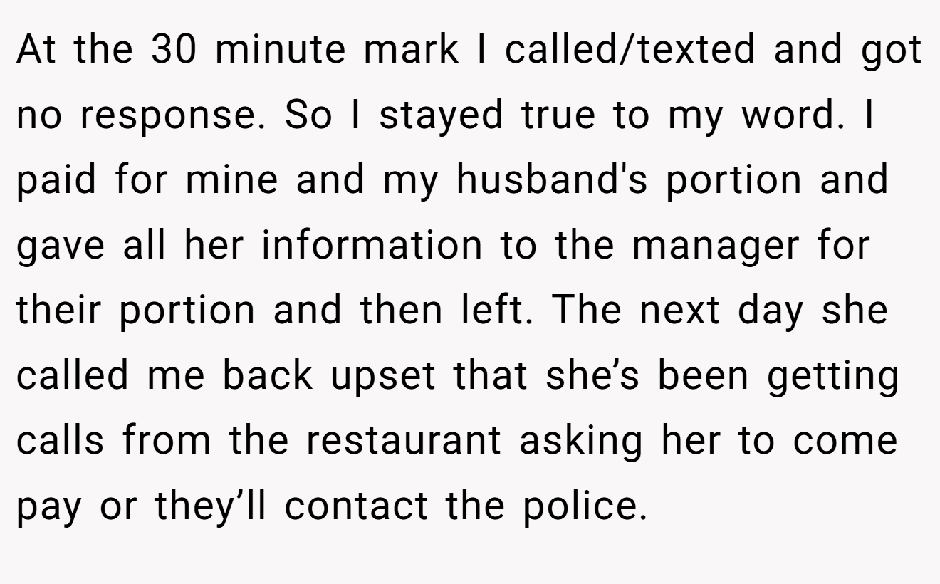 At the 30 minute mark I called/texted and got no response. So I stayed true to my word. I paid for mine and my husband's portion and gave all her information to the manager for their portion and then left. The next day she called me back upset that she’s been getting calls from the restaurant asking her to come pay or they’ll contact the police.
