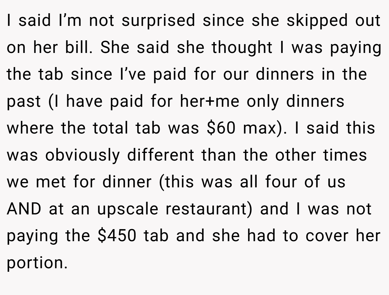 I said I’m not surprised since she skipped out on her bill. She said she thought I was paying the tab since I’ve paid for our dinners in the past (I have paid for her+me only dinners where the total tab was $60 max). I said this was obviously different than the other times we met for dinner (this was all four of us AND at an upscale restaurant) and I was not paying the $450 tab and she had to cover her portion.