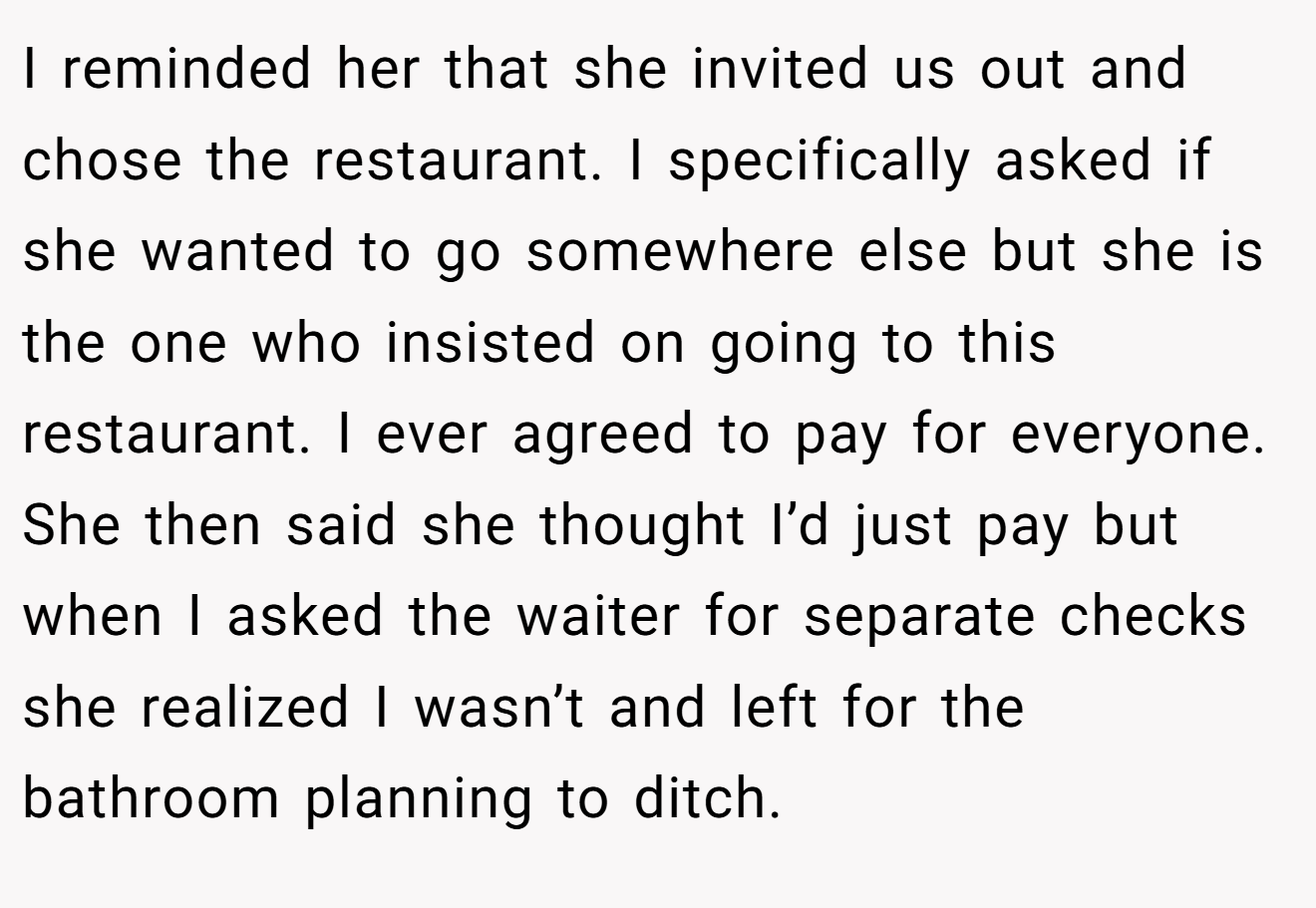 I reminded her that she invited us out and chose the restaurant. I specifically asked if she wanted to go somewhere else but she is the one who insisted on going to this restaurant. I ever agreed to pay for everyone. She then said she thought I’d just pay but when I asked the waiter for separate checks she realized I wasn’t and left for the bathroom planning to ditch.