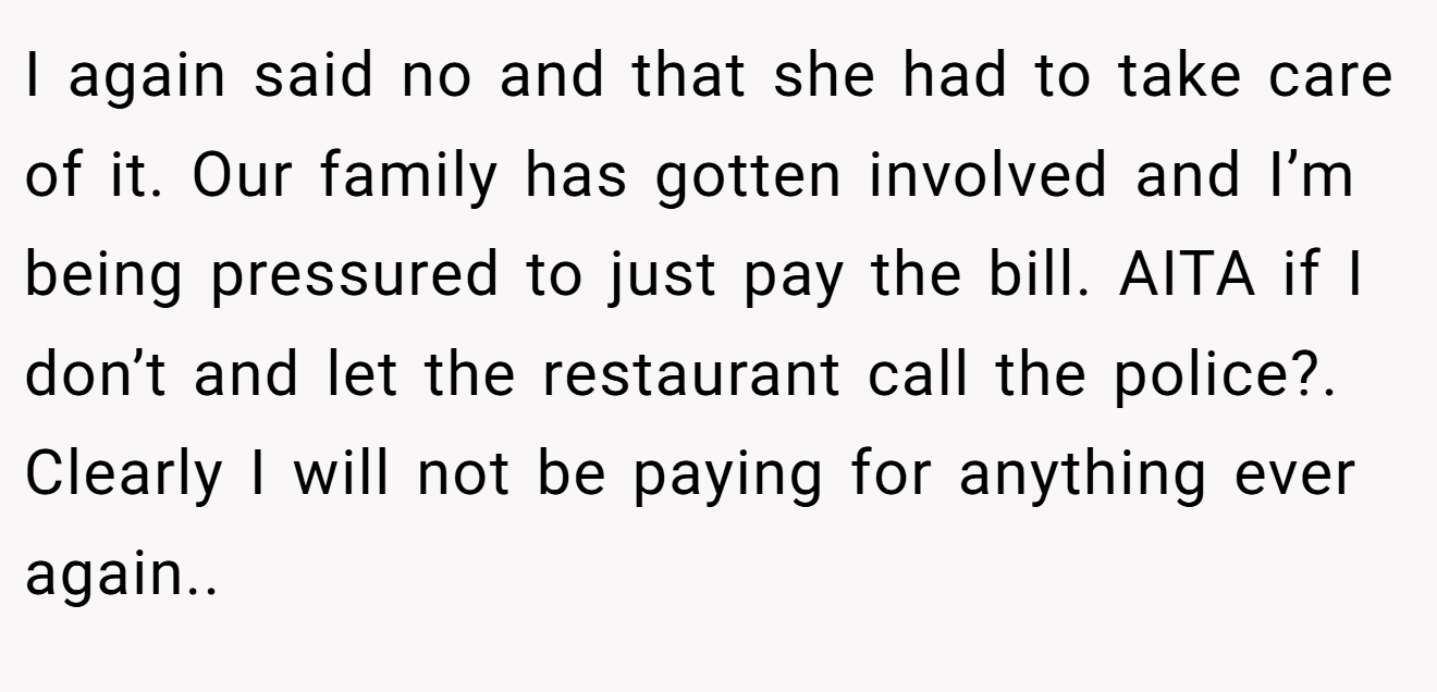 I again said no and that she had to take care of it. Our family has gotten involved and I’m being pressured to just pay the bill. AITA if I don’t and let the restaurant call the police?. Clearly I will not be paying for anything ever again..