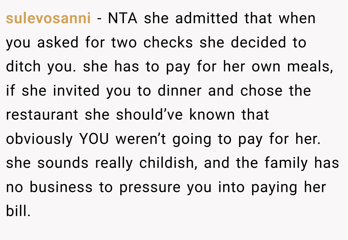 sulevosanni − NTA she admitted that when you asked for two checks she decided to ditch you. she has to pay for her own meals, if she invited you to dinner and chose the restaurant she should’ve known that obviously YOU weren’t going to pay for her. she sounds really childish, and the family has no business to pressure you into paying her bill.