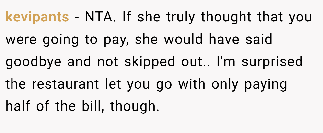 kevipants − NTA. If she truly thought that you were going to pay, she would have said goodbye and not skipped out.. I'm surprised the restaurant let you go with only paying half of the bill, though.