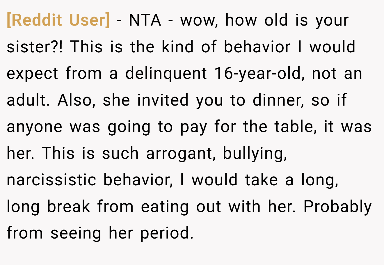 [Reddit User] − NTA - wow, how old is your sister?! This is the kind of behavior I would expect from a delinquent 16-year-old, not an adult. Also, she invited you to dinner, so if anyone was going to pay for the table, it was her. This is such arrogant, bullying, narcissistic behavior, I would take a long, long break from eating out with her. Probably from seeing her period.