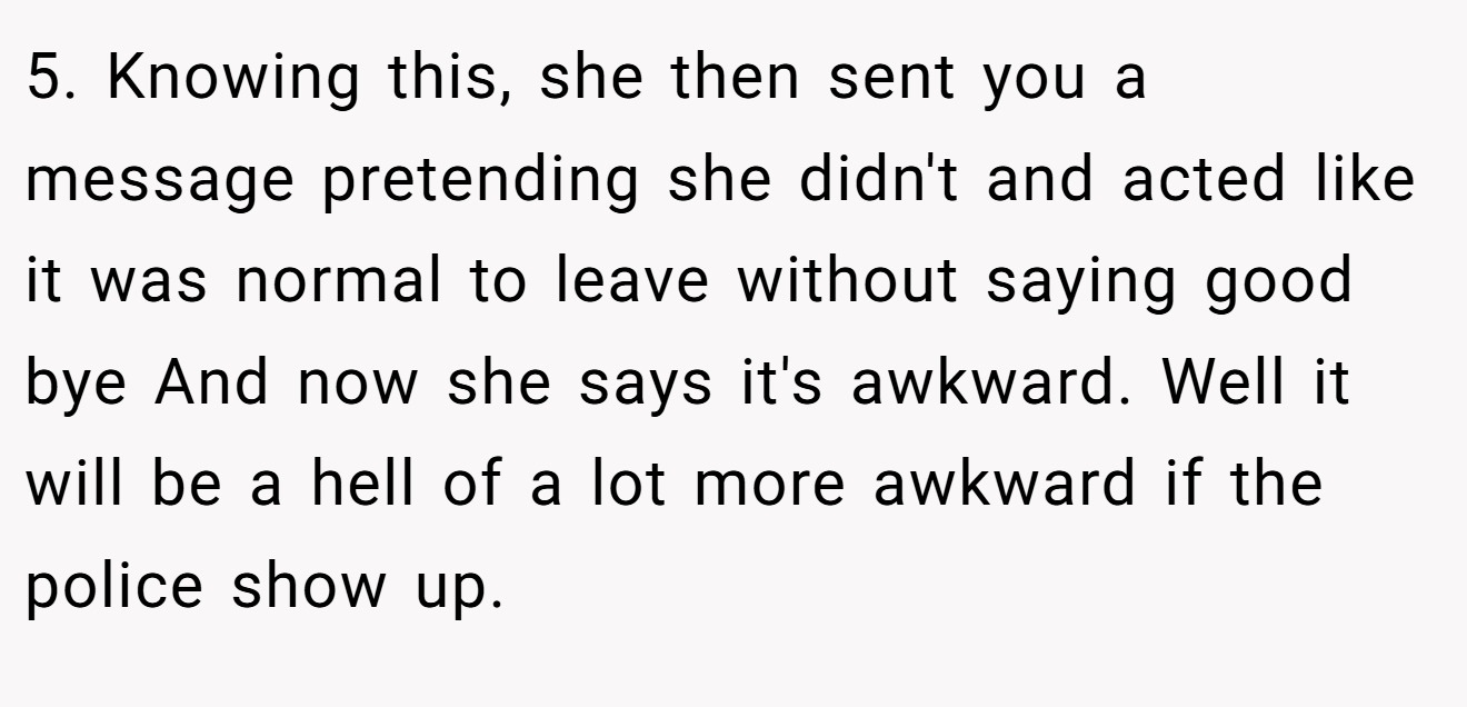 5. Knowing this, she then sent you a message pretending she didn't and acted like it was normal to leave without saying good bye And now she says it's awkward. Well it will be a hell of a lot more awkward if the police show up.