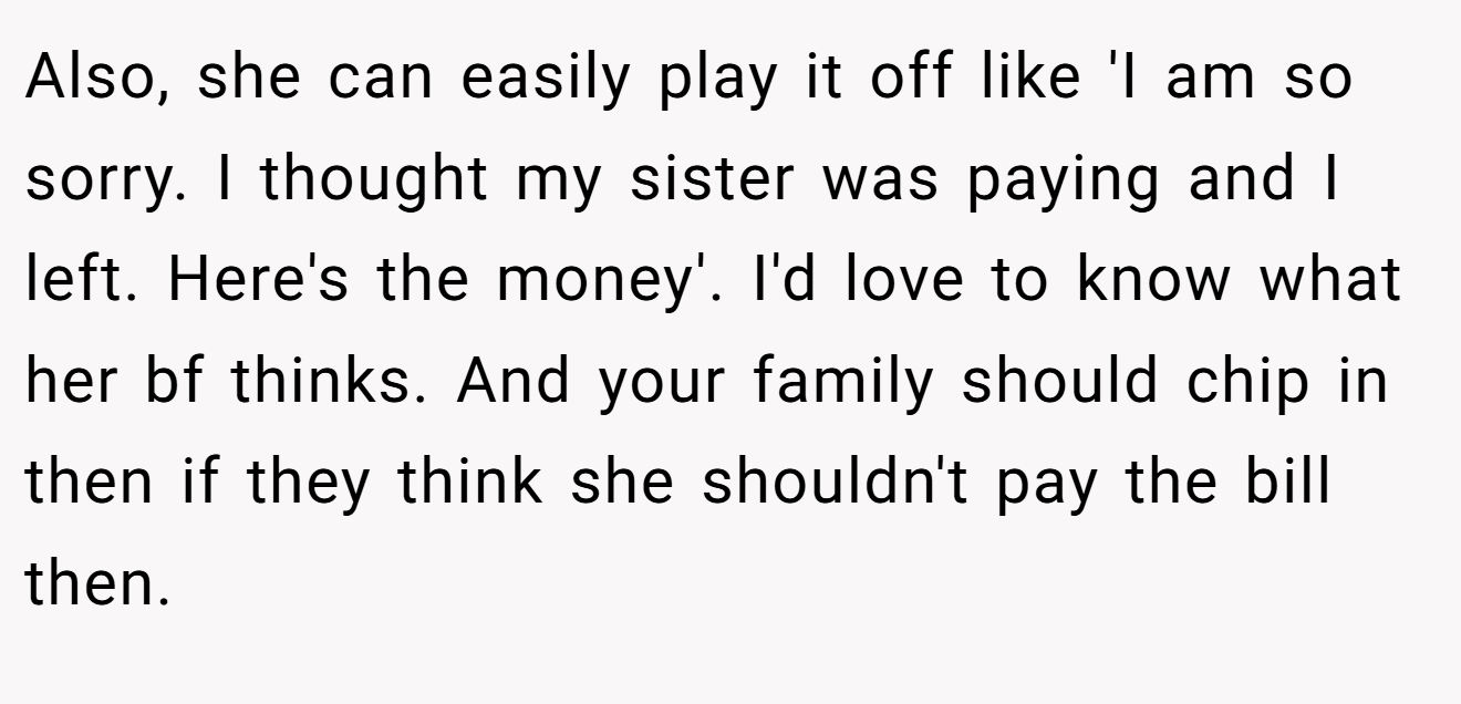 Also, she can easily play it off like 'I am so sorry. I thought my sister was paying and I left. Here's the money'. I'd love to know what her bf thinks. And your family should chip in then if they think she shouldn't pay the bill then.