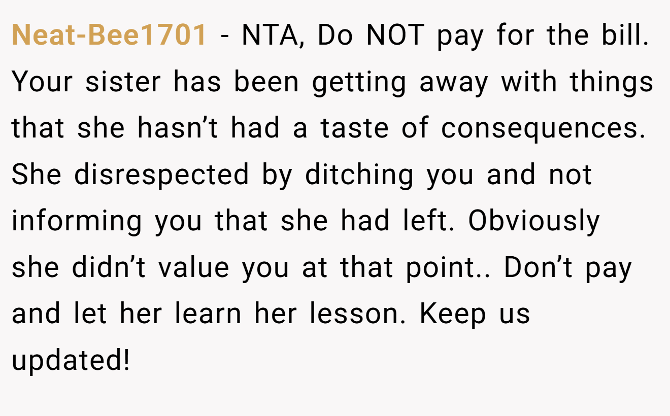 Neat-Bee1701 − NTA, Do NOT pay for the bill. Your sister has been getting away with things that she hasn’t had a taste of consequences. She disrespected by ditching you and not informing you that she had left. Obviously she didn’t value you at that point.. Don’t pay and let her learn her lesson. Keep us updated!