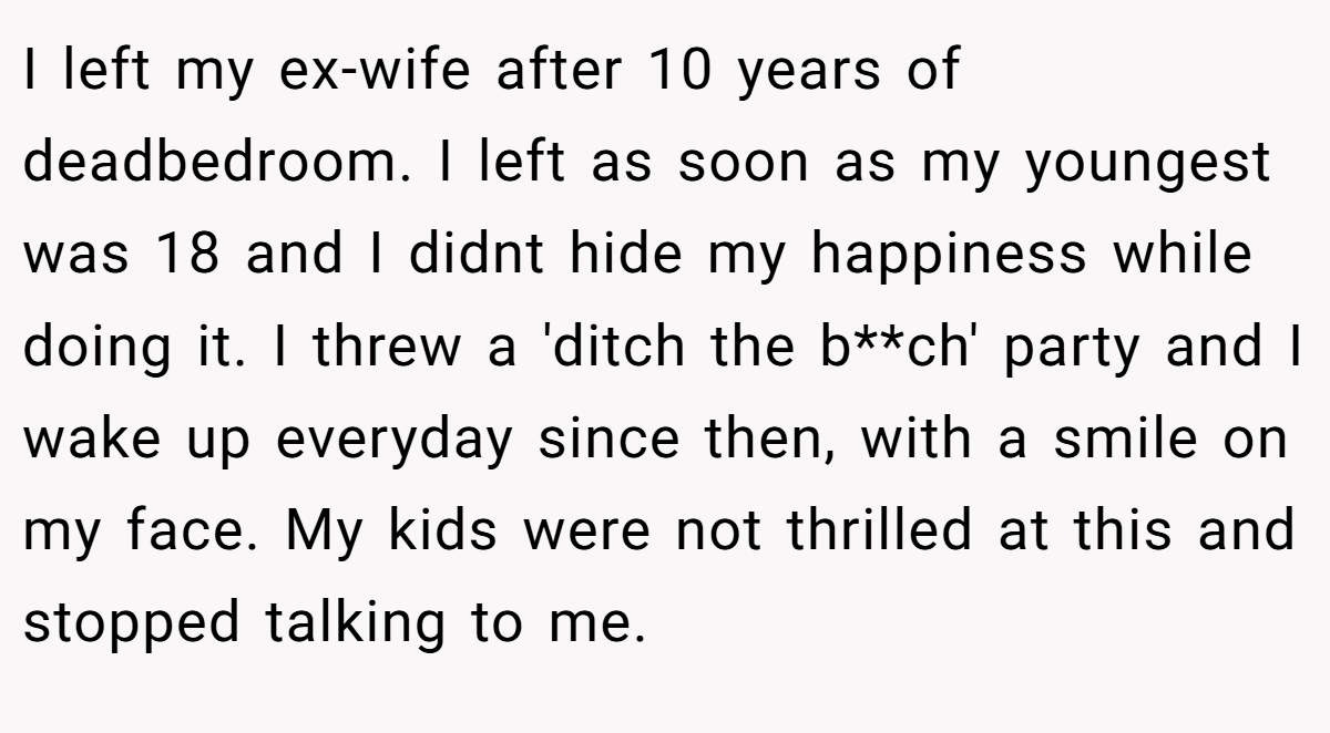 I left my ex-wife after 10 years of deadbedroom. I left as soon as my youngest was 18 and I didnt hide my happiness while doing it. I threw a 'ditch the b**ch' party and I wake up everyday since then, with a smile on my face. My kids were not thrilled at this and stopped talking to me.