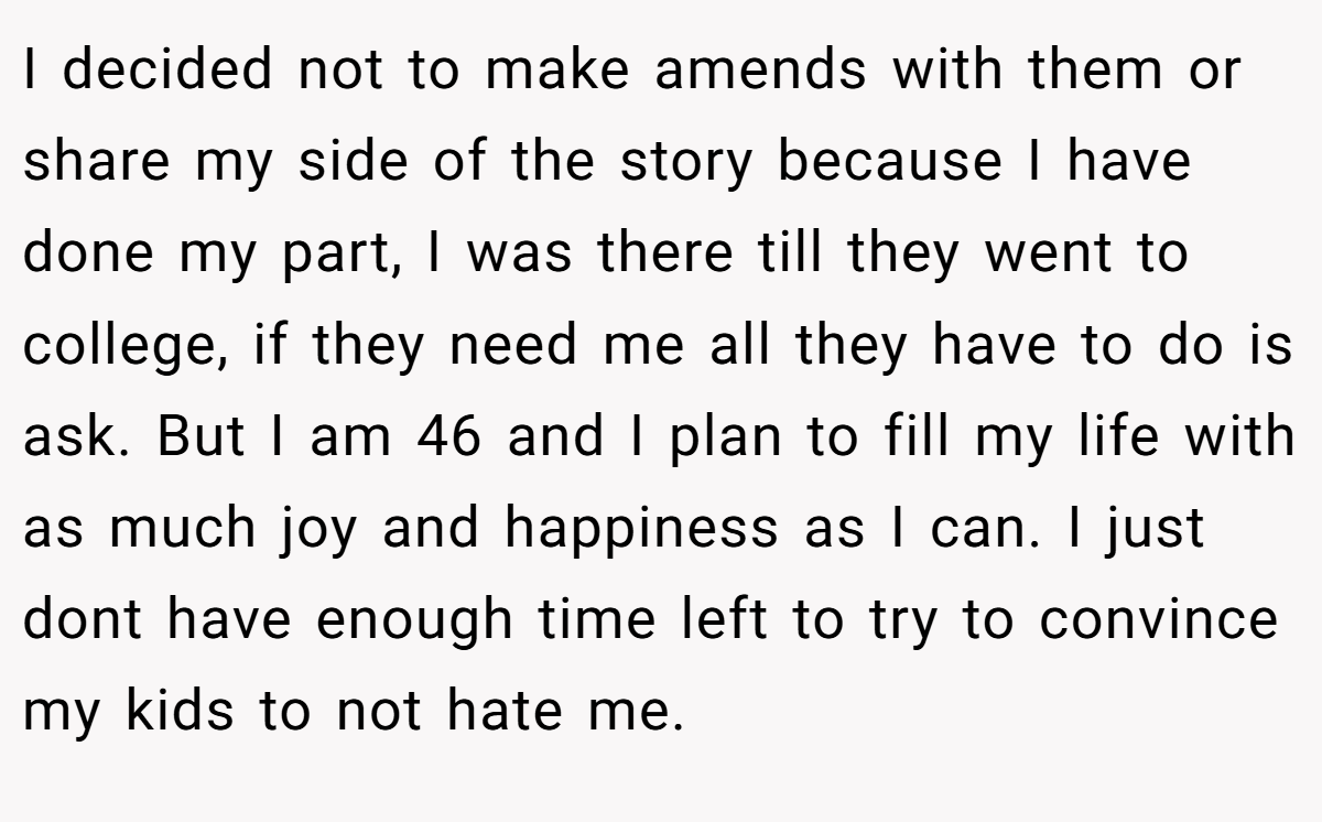 I decided not to make amends with them or share my side of the story because I have done my part, I was there till they went to college, if they need me all they have to do is ask. But I am 46 and I plan to fill my life with as much joy and happiness as I can. I just dont have enough time left to try to convince my kids to not hate me.