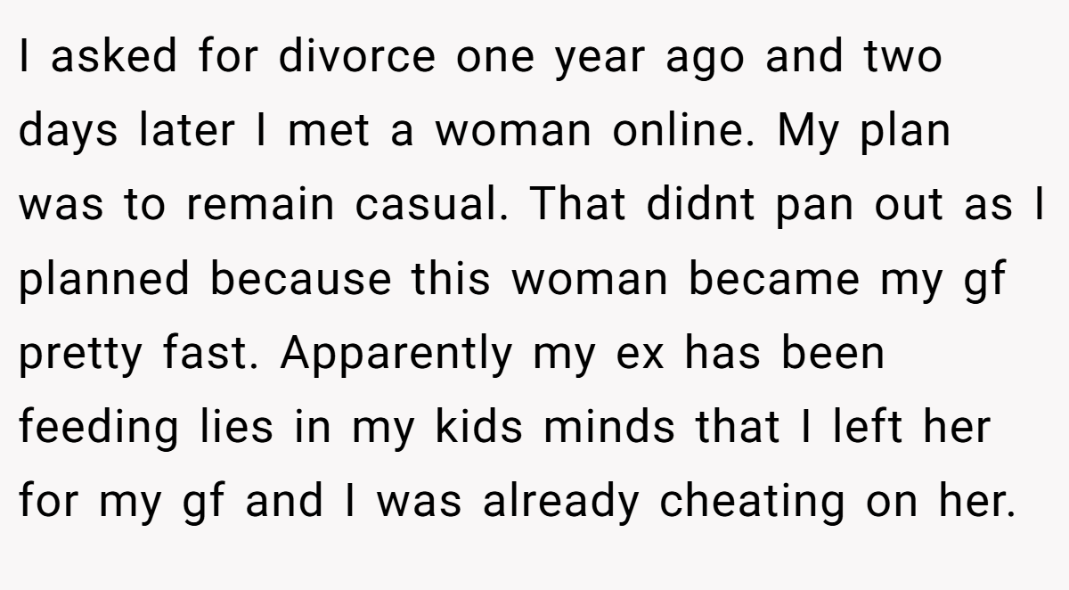I asked for divorce one year ago and two days later I met a woman online. My plan was to remain casual. That didnt pan out as I planned because this woman became my gf pretty fast. Apparently my ex has been feeding lies in my kids minds that I left her for my gf and I was already cheating on her.