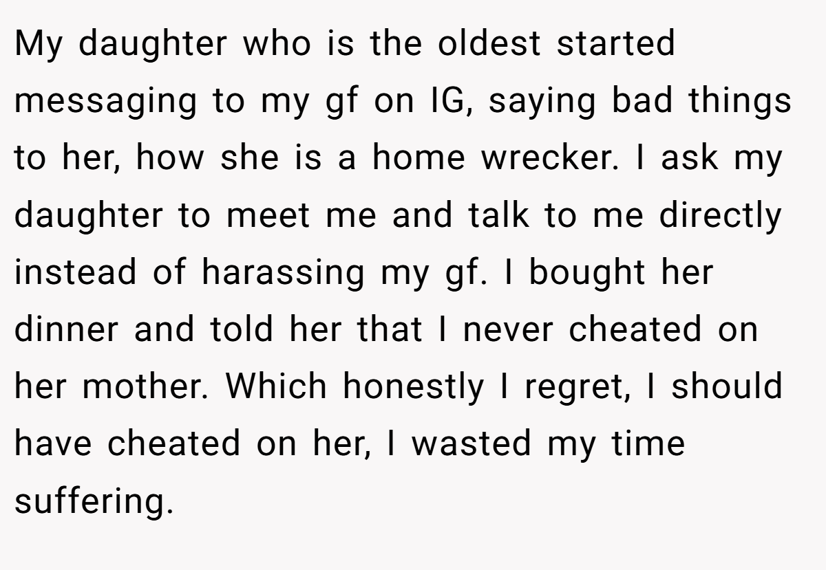 My daughter who is the oldest started messaging to my gf on IG, saying bad things to her, how she is a home wrecker. I ask my daughter to meet me and talk to me directly instead of harassing my gf. I bought her dinner and told her that I never cheated on her mother. Which honestly I regret, I should have cheated on her, I wasted my time suffering.