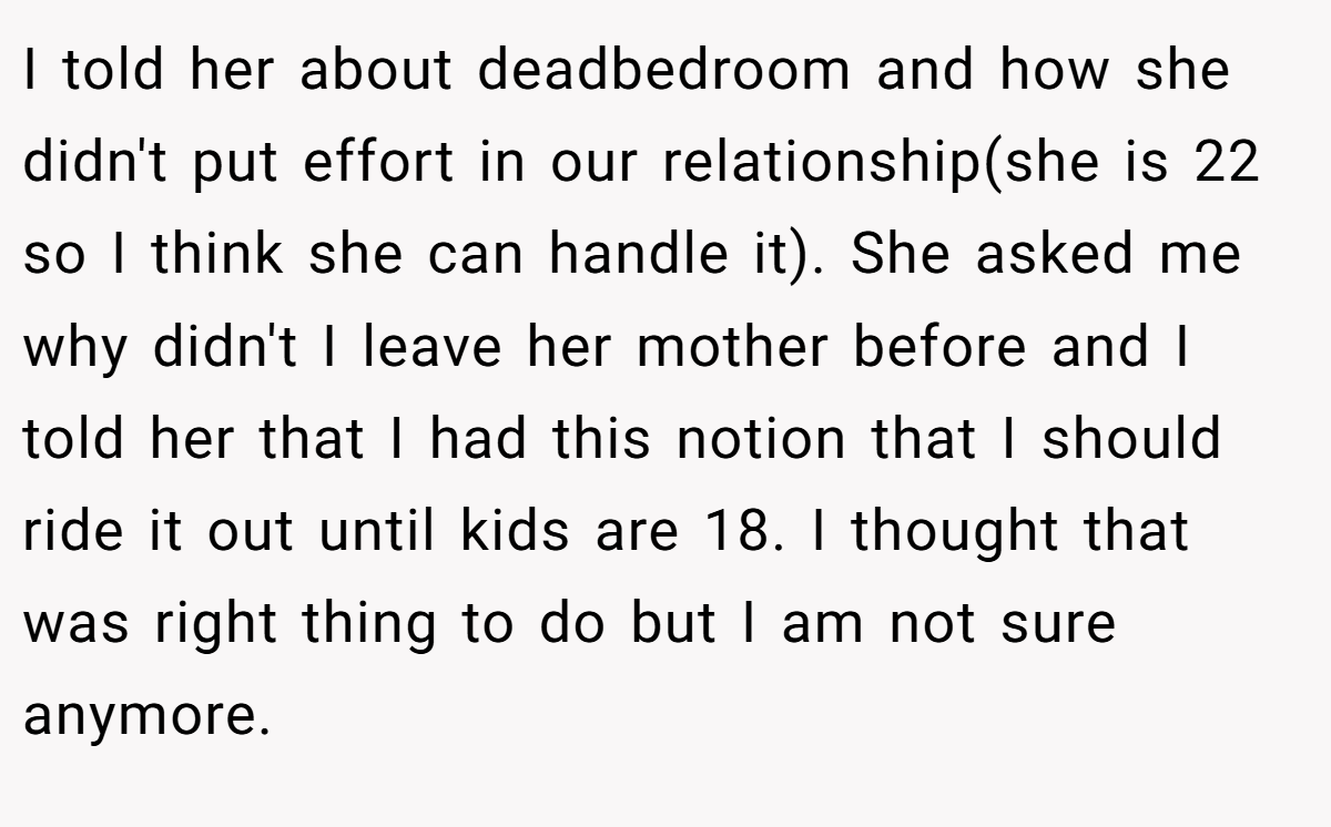 I told her about deadbedroom and how she didn't put effort in our relationship(she is 22 so I think she can handle it). She asked me why didn't I leave her mother before and I told her that I had this notion that I should ride it out until kids are 18. I thought that was right thing to do but I am not sure anymore.
