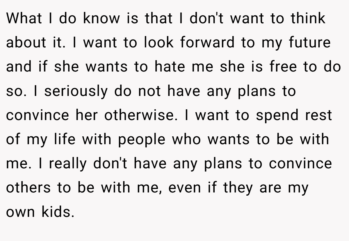 What I do know is that I don't want to think about it. I want to look forward to my future and if she wants to hate me she is free to do so. I seriously do not have any plans to convince her otherwise. I want to spend rest of my life with people who wants to be with me. I really don't have any plans to convince others to be with me, even if they are my own kids.