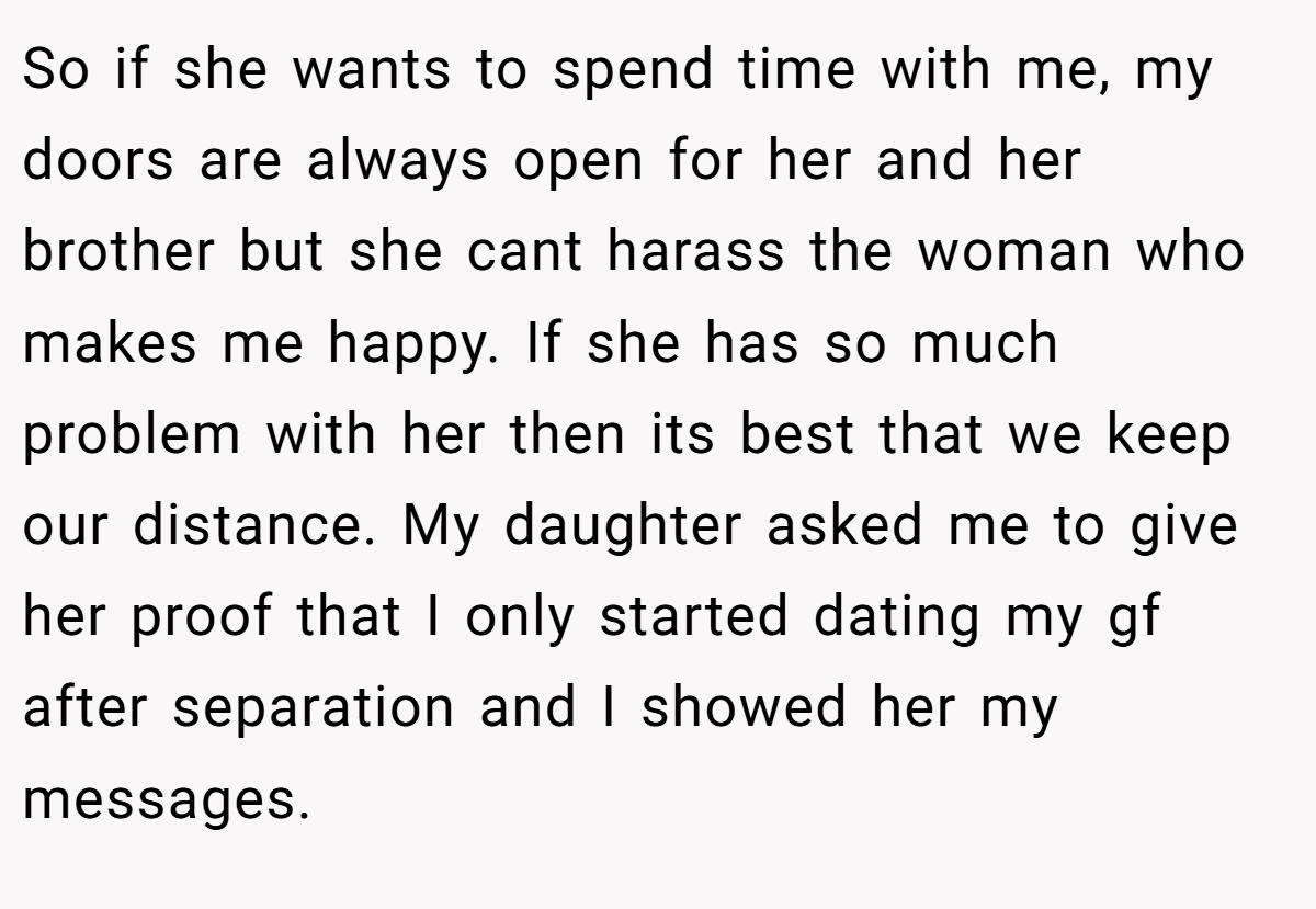 So if she wants to spend time with me, my doors are always open for her and her brother but she cant harass the woman who makes me happy. If she has so much problem with her then its best that we keep our distance. My daughter asked me to give her proof that I only started dating my gf after separation and I showed her my messages.