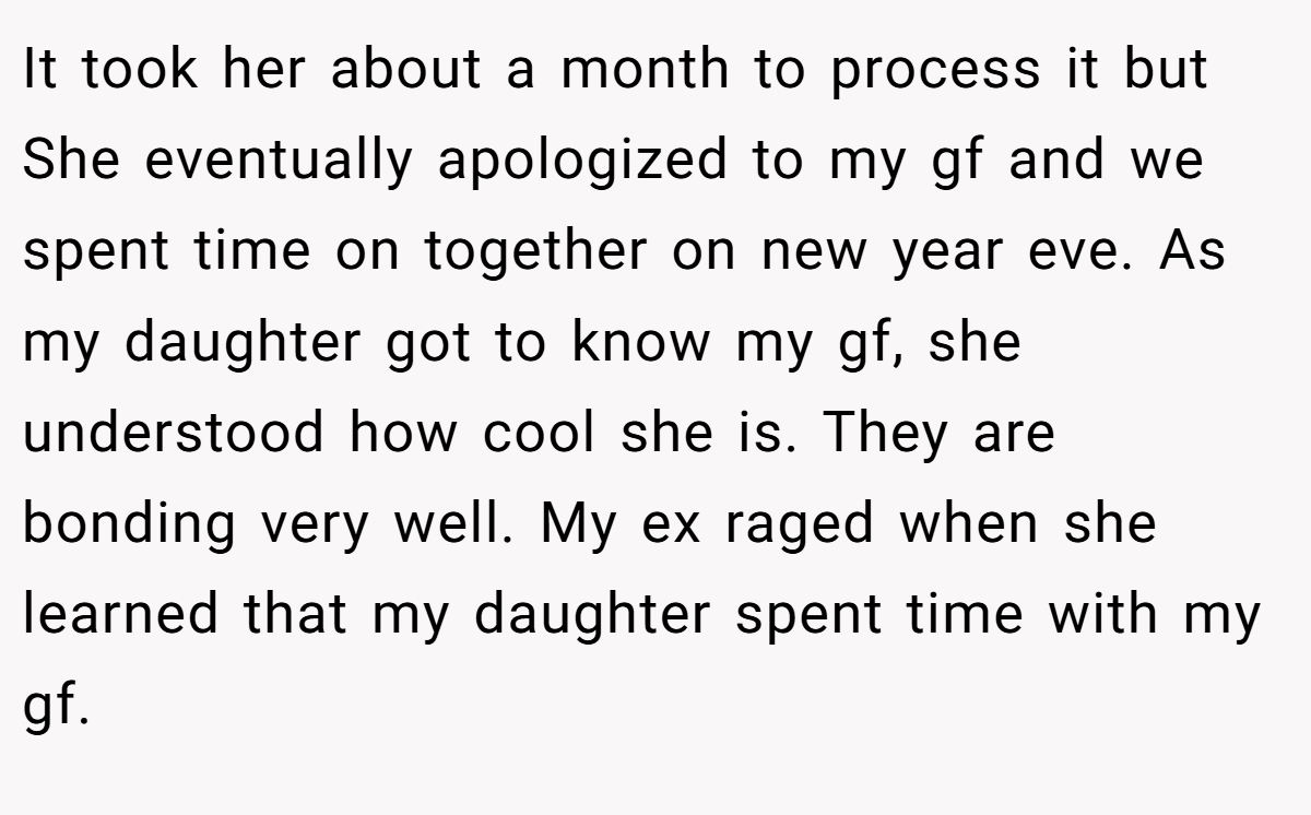 It took her about a month to process it but She eventually apologized to my gf and we spent time on together on new year eve. As my daughter got to know my gf, she understood how cool she is. They are bonding very well. My ex raged when she learned that my daughter spent time with my gf.