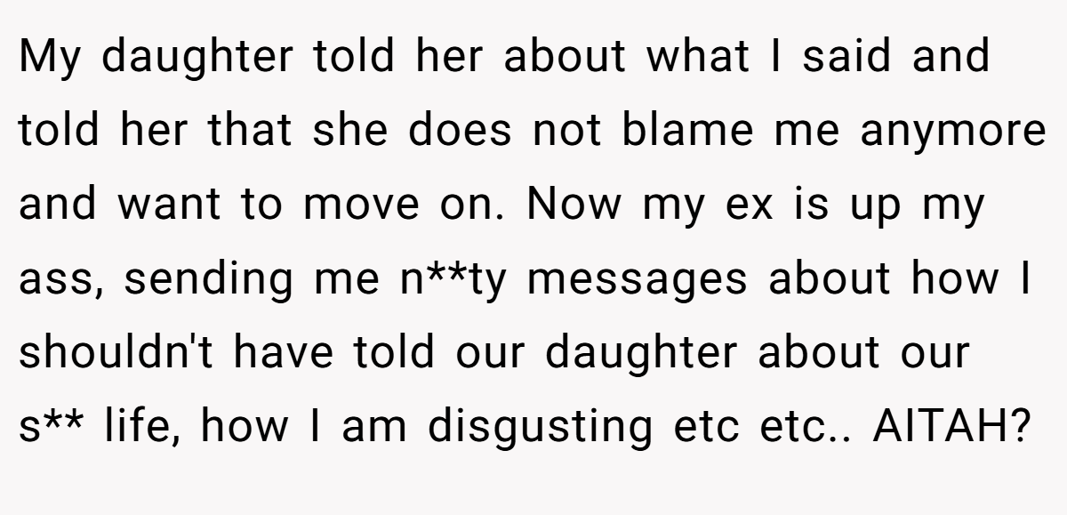 My daughter told her about what I said and told her that she does not blame me anymore and want to move on. Now my ex is up my ass, sending me n**ty messages about how I shouldn't have told our daughter about our s** life, how I am disgusting etc etc.. AITAH?