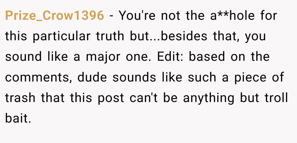 Prize_Crow1396 − You're not the a**hole for this particular truth but...besides that, you sound like a major one. Edit: based on the comments, dude sounds like such a piece of trash that this post can't be anything but troll bait.