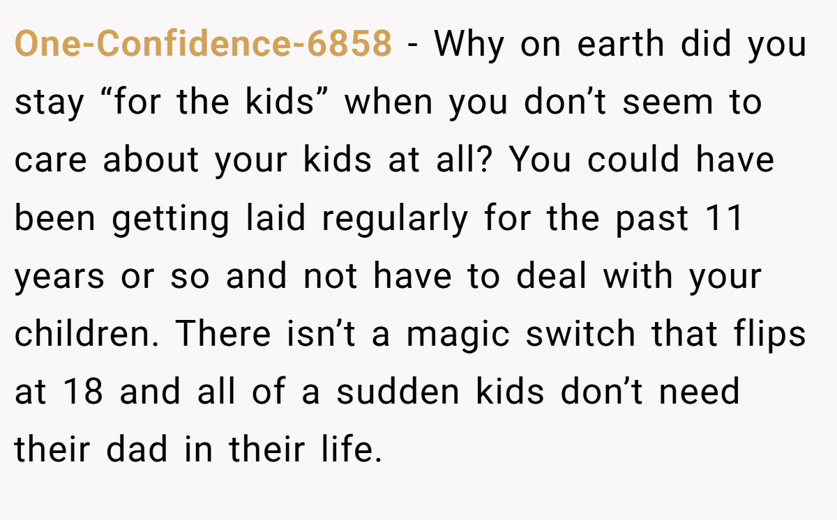 One-Confidence-6858 − Why on earth did you stay “for the kids” when you don’t seem to care about your kids at all? You could have been getting laid regularly for the past 11 years or so and not have to deal with your children. There isn’t a magic switch that flips at 18 and all of a sudden kids don’t need their dad in their life.