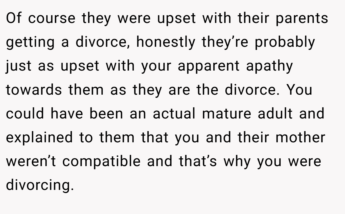 Of course they were upset with their parents getting a divorce, honestly they’re probably just as upset with your apparent apathy towards them as they are the divorce. You could have been an actual mature adult and explained to them that you and their mother weren’t compatible and that’s why you were divorcing.