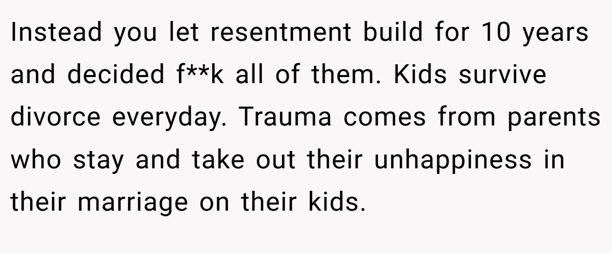 Instead you let resentment build for 10 years and decided f**k all of them. Kids survive divorce everyday. Trauma comes from parents who stay and take out their unhappiness in their marriage on their kids.