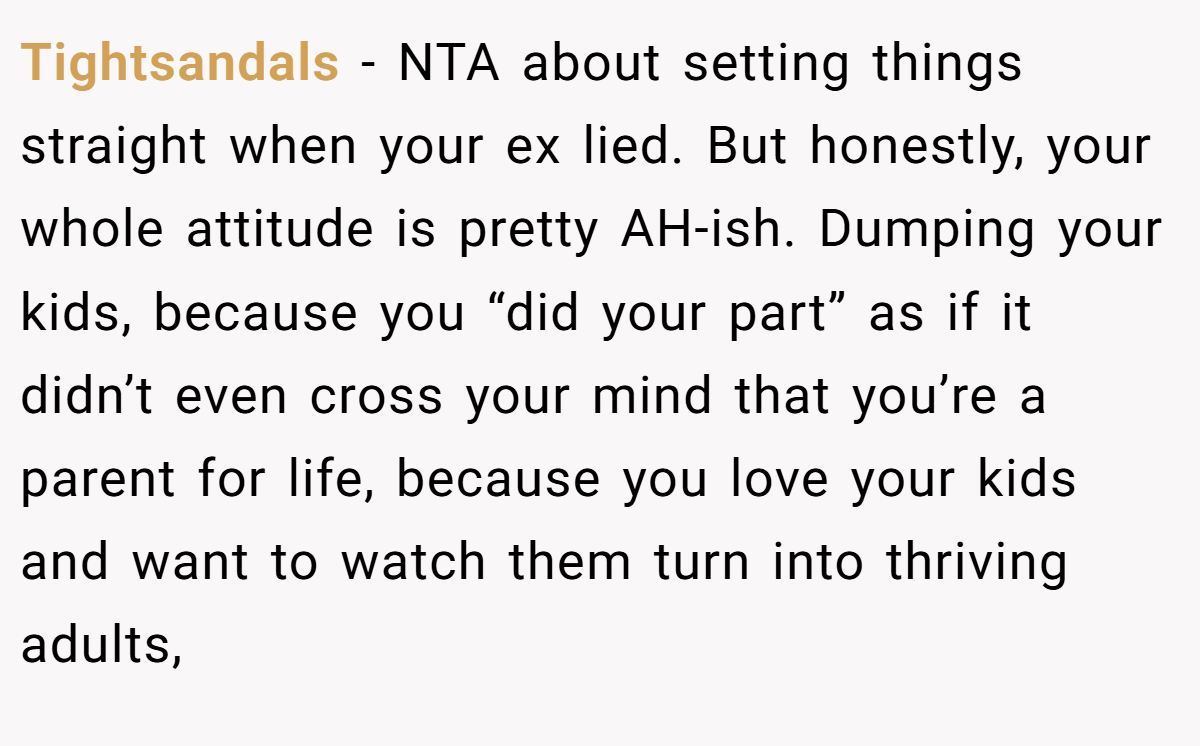 Tightsandals − NTA about setting things straight when your ex lied. But honestly, your whole attitude is pretty AH-ish. Dumping your kids, because you “did your part” as if it didn’t even cross your mind that you’re a parent for life, because you love your kids and want to watch them turn into thriving adults,