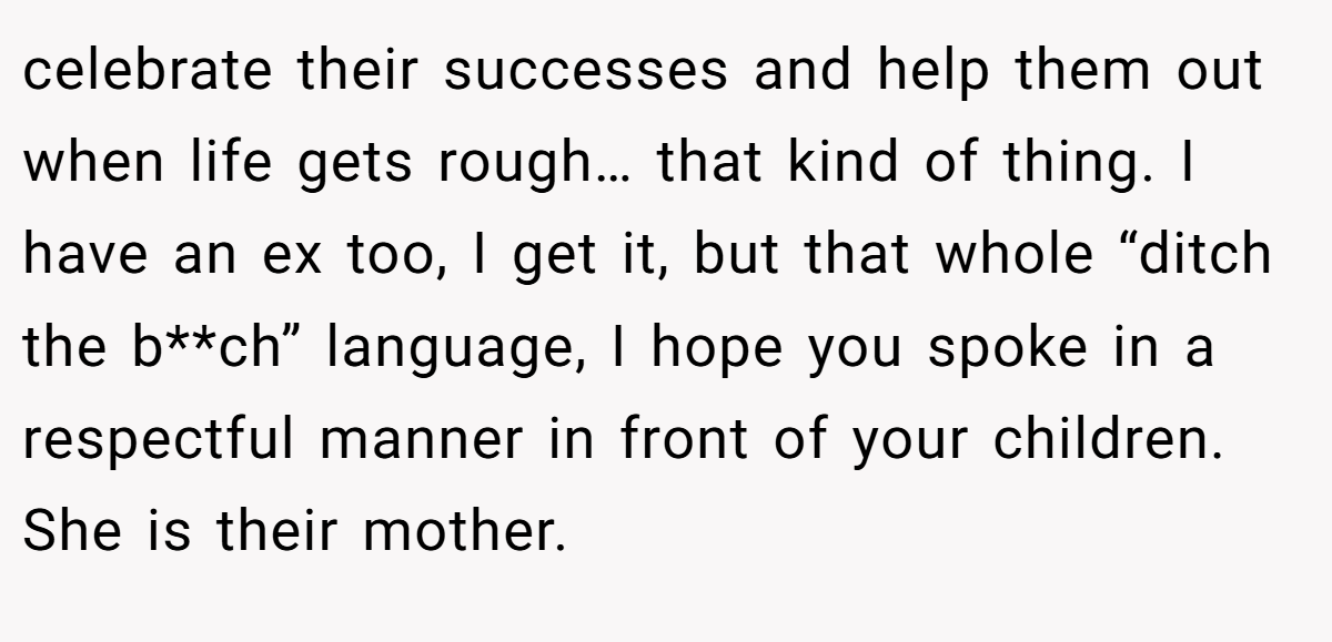 celebrate their successes and help them out when life gets rough… that kind of thing. I have an ex too, I get it, but that whole “ditch the b**ch” language, I hope you spoke in a respectful manner in front of your children. She is their mother.
