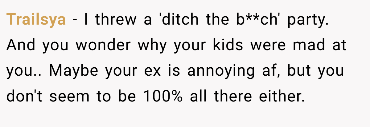 Trailsya − I threw a 'ditch the b**ch' party. And you wonder why your kids were mad at you.. Maybe your ex is annoying af, but you don't seem to be 100% all there either.