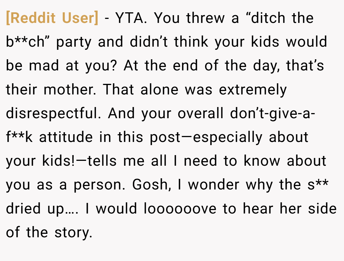 [Reddit User] − YTA. You threw a “ditch the b**ch” party and didn’t think your kids would be mad at you? At the end of the day, that’s their mother. That alone was extremely disrespectful. And your overall don’t-give-a-f**k attitude in this post—especially about your kids!—tells me all I need to know about you as a person. Gosh, I wonder why the s** dried up…. I would loooooove to hear her side of the story.