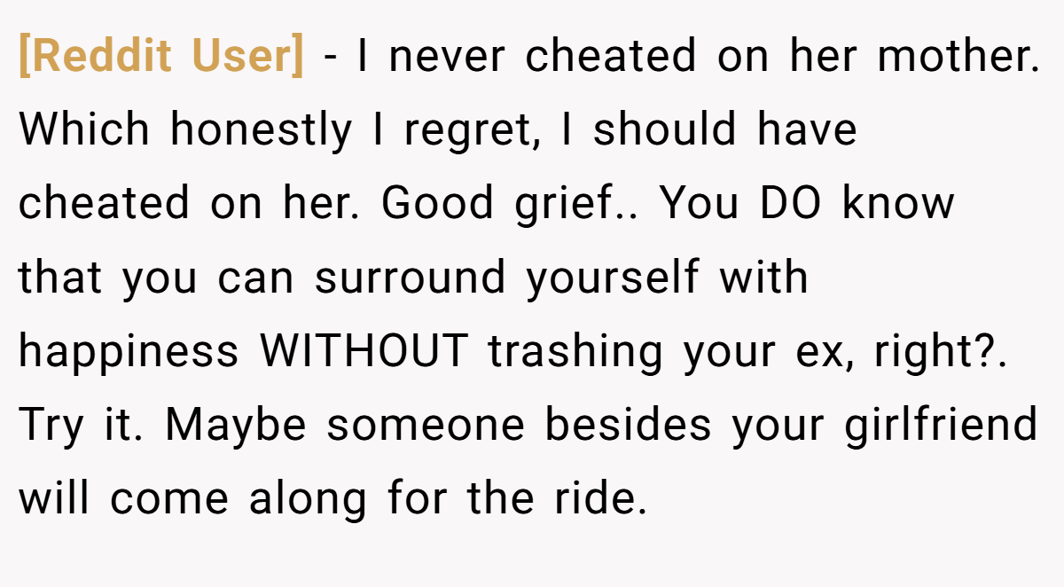 [Reddit User] − I never cheated on her mother. Which honestly I regret, I should have cheated on her. Good grief.. You DO know that you can surround yourself with happiness WITHOUT trashing your ex, right?. Try it. Maybe someone besides your girlfriend will come along for the ride.