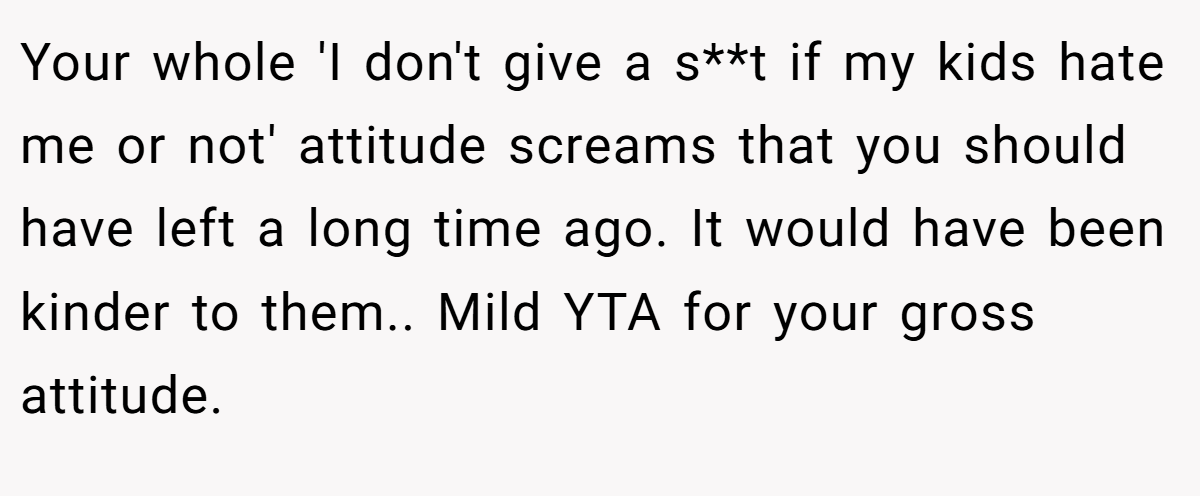 Your whole 'I don't give a s**t if my kids hate me or not' attitude screams that you should have left a long time ago. It would have been kinder to them.. Mild YTA for your gross attitude.