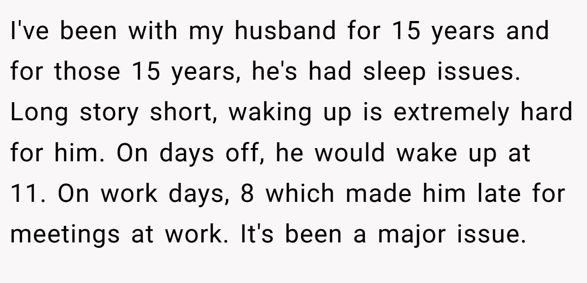 I've been with my husband for 15 years and for those 15 years, he's had sleep issues. Long story short, waking up is extremely hard for him. On days off, he would wake up at 11. On work days, 8 which made him late for meetings at work. It's been a major issue.