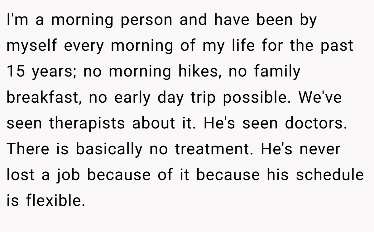 I'm a morning person and have been by myself every morning of my life for the past 15 years; no morning hikes, no family breakfast, no early day trip possible. We've seen therapists about it. He's seen doctors. There is basically no treatment. He's never lost a job because of it because his schedule is flexible.
