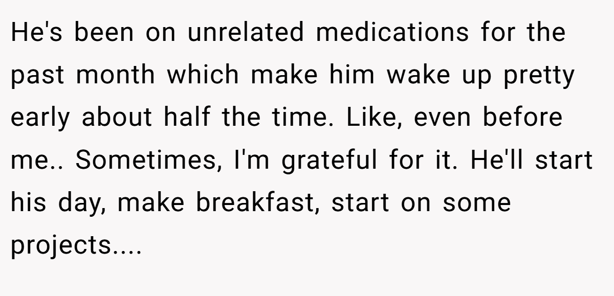 He's been on unrelated medications for the past month which make him wake up pretty early about half the time. Like, even before me.. Sometimes, I'm grateful for it. He'll start his day, make breakfast, start on some projects....