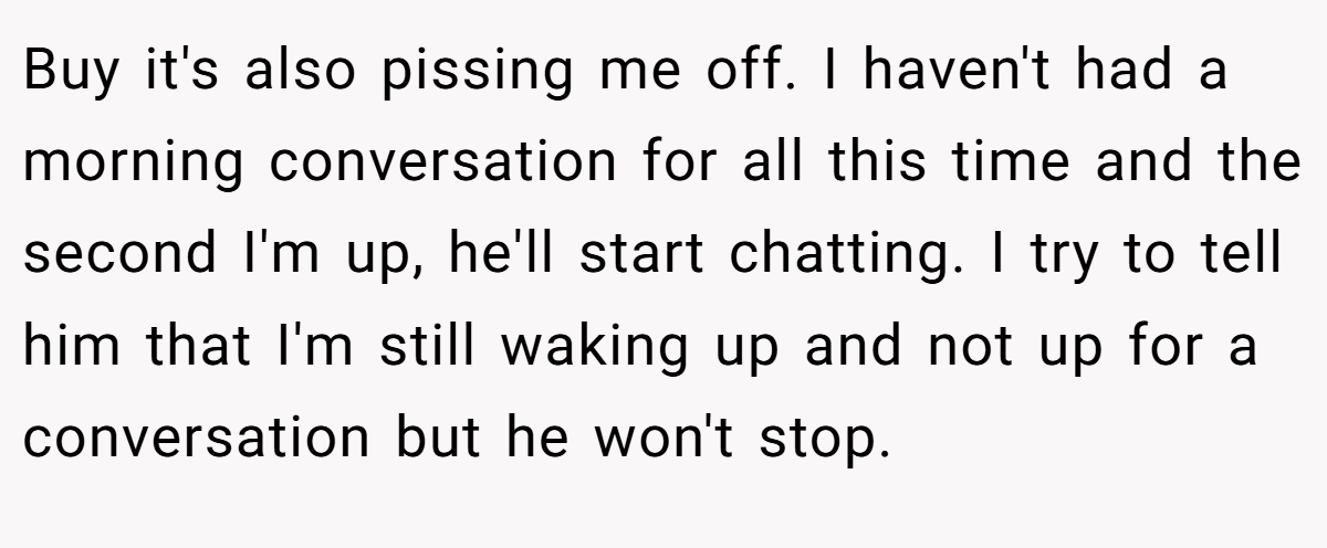 Buy it's also pissing me off. I haven't had a morning conversation for all this time and the second I'm up, he'll start chatting. I try to tell him that I'm still waking up and not up for a conversation but he won't stop.
