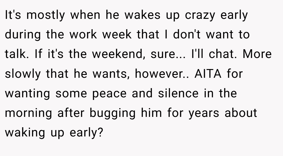 It's mostly when he wakes up crazy early during the work week that I don't want to talk. If it's the weekend, sure... I'll chat. More slowly that he wants, however.. AITA for wanting some peace and silence in the morning after bugging him for years about waking up early?