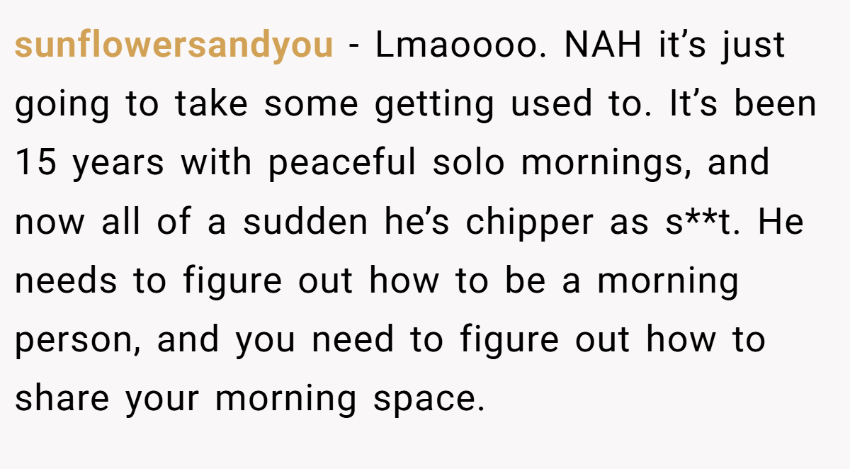 sunflowersandyou − Lmaoooo. NAH it’s just going to take some getting used to. It’s been 15 years with peaceful solo mornings, and now all of a sudden he’s chipper as s**t. He needs to figure out how to be a morning person, and you need to figure out how to share your morning space.