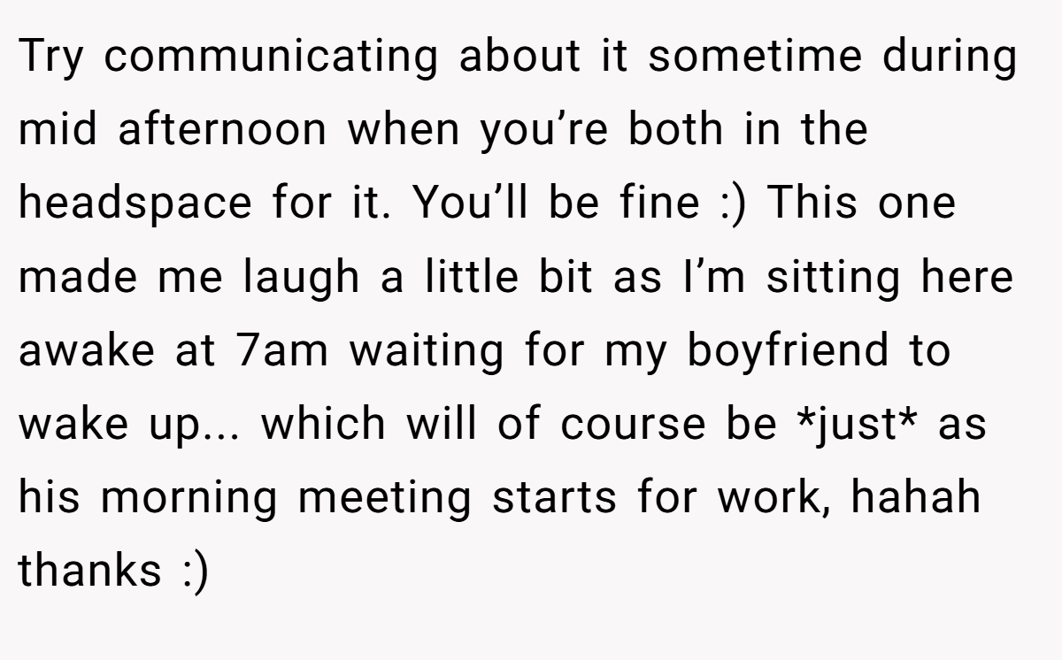 Try communicating about it sometime during mid afternoon when you’re both in the headspace for it. You’ll be fine :) This one made me laugh a little bit as I’m sitting here awake at 7am waiting for my boyfriend to wake up... which will of course be *just* as his morning meeting starts for work, hahah thanks :)