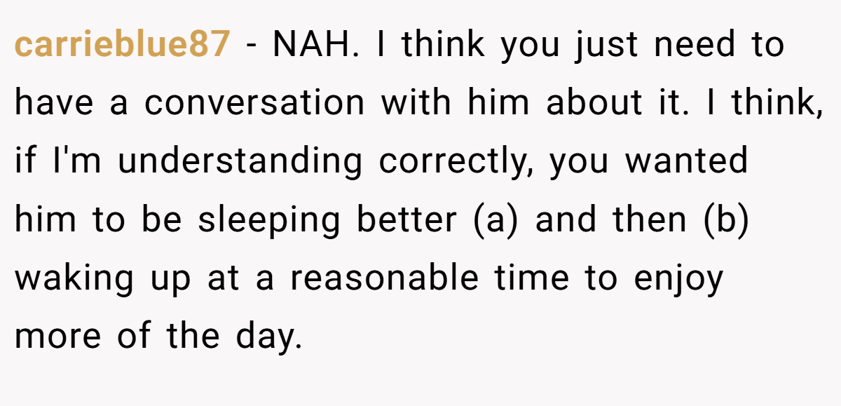 carrieblue87 − NAH. I think you just need to have a conversation with him about it. I think, if I'm understanding correctly, you wanted him to be sleeping better (a) and then (b) waking up at a reasonable time to enjoy more of the day.
