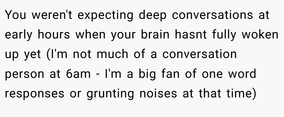 You weren't expecting deep conversations at early hours when your brain hasnt fully woken up yet (I'm not much of a conversation person at 6am - I'm a big fan of one word responses or grunting noises at that time)
