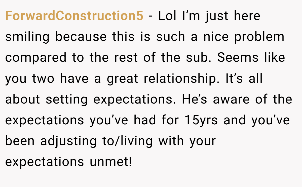 ForwardConstruction5 − Lol I’m just here smiling because this is such a nice problem compared to the rest of the sub. Seems like you two have a great relationship. It’s all about setting expectations. He’s aware of the expectations you’ve had for 15yrs and you’ve been adjusting to/living with your expectations unmet!