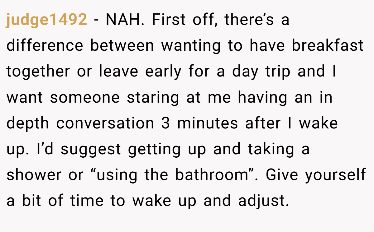 judge1492 − NAH. First off, there’s a difference between wanting to have breakfast together or leave early for a day trip and I want someone staring at me having an in depth conversation 3 minutes after I wake up. I’d suggest getting up and taking a shower or “using the bathroom”. Give yourself a bit of time to wake up and adjust.