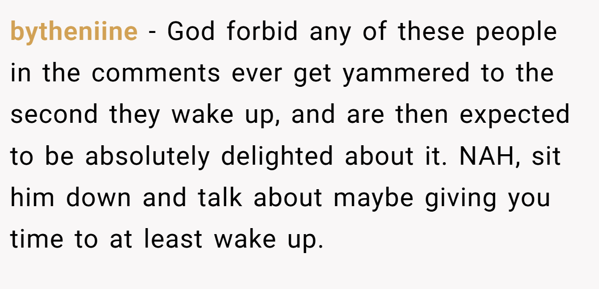 bytheniine − God forbid any of these people in the comments ever get yammered to the second they wake up, and are then expected to be absolutely delighted about it. NAH, sit him down and talk about maybe giving you time to at least wake up.