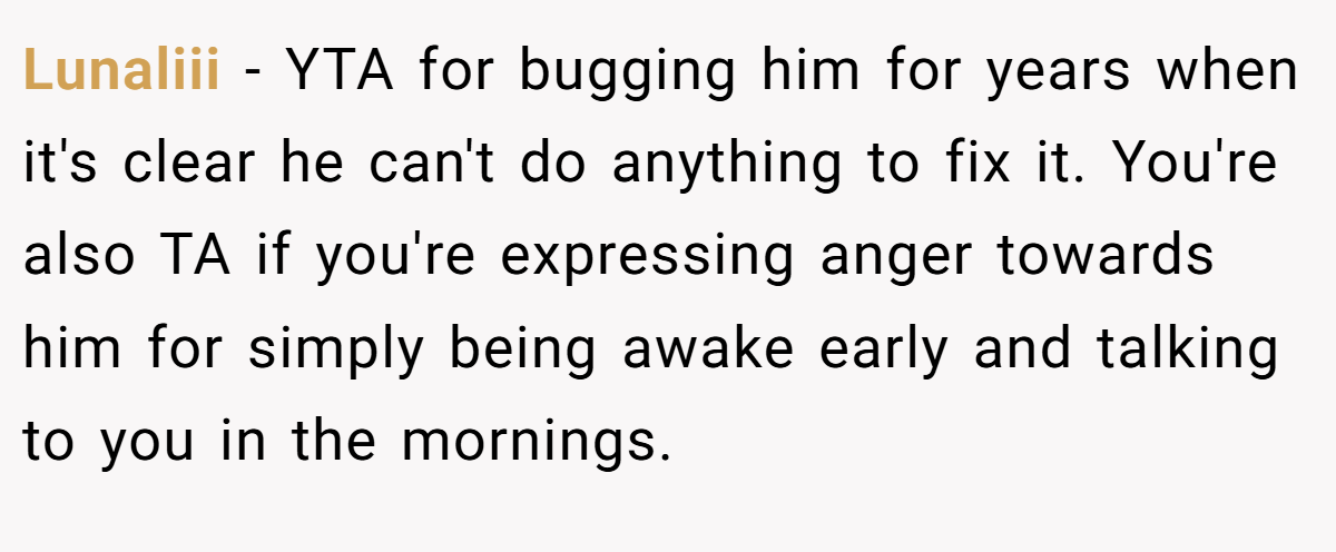 Lunaliii − YTA for bugging him for years when it's clear he can't do anything to fix it. You're also TA if you're expressing anger towards him for simply being awake early and talking to you in the mornings.