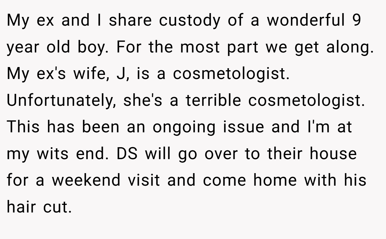 My ex and I share custody of a wonderful 9 year old boy. For the most part we get along. My ex's wife, J, is a cosmetologist. Unfortunately, she's a terrible cosmetologist. This has been an ongoing issue and I'm at my wits end. DS will go over to their house for a weekend visit and come home with his hair cut.