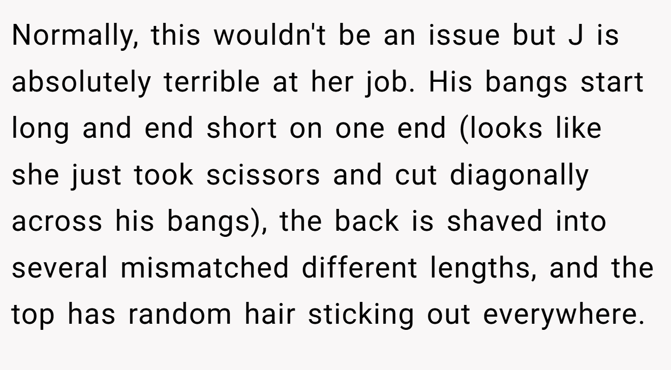 Normally, this wouldn't be an issue but J is absolutely terrible at her job. His bangs start long and end short on one end (looks like she just took scissors and cut diagonally across his bangs), the back is shaved into several mismatched different lengths, and the top has random hair sticking out everywhere.