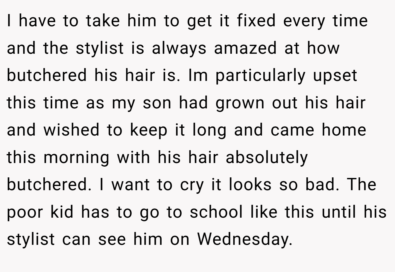 I have to take him to get it fixed every time and the stylist is always amazed at how butchered his hair is. Im particularly upset this time as my son had grown out his hair and wished to keep it long and came home this morning with his hair absolutely butchered. I want to cry it looks so bad. The poor kid has to go to school like this until his stylist can see him on Wednesday.
