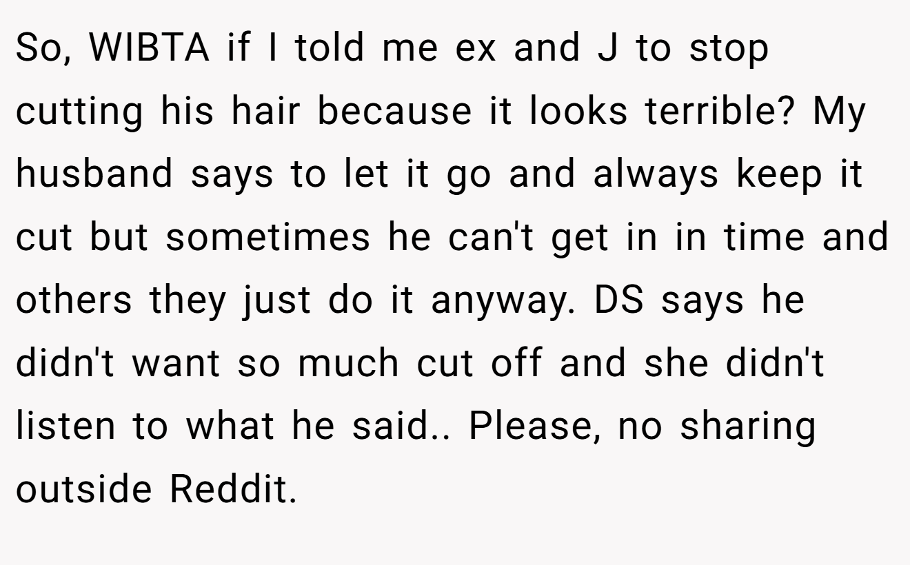 So, WIBTA if I told me ex and J to stop cutting his hair because it looks terrible? My husband says to let it go and always keep it cut but sometimes he can't get in in time and others they just do it anyway. DS says he didn't want so much cut off and she didn't listen to what he said.. Please, no sharing outside Reddit.