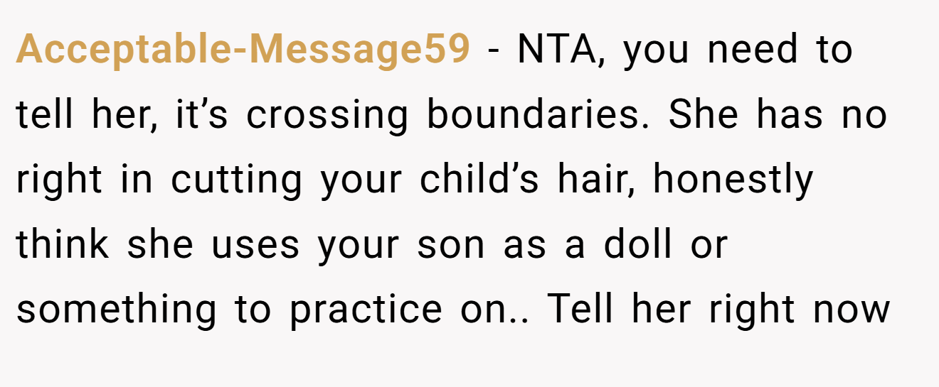 Acceptable-Message59 − NTA, you need to tell her, it’s crossing boundaries. She has no right in cutting your child’s hair, honestly think she uses your son as a doll or something to practice on.. Tell her right now