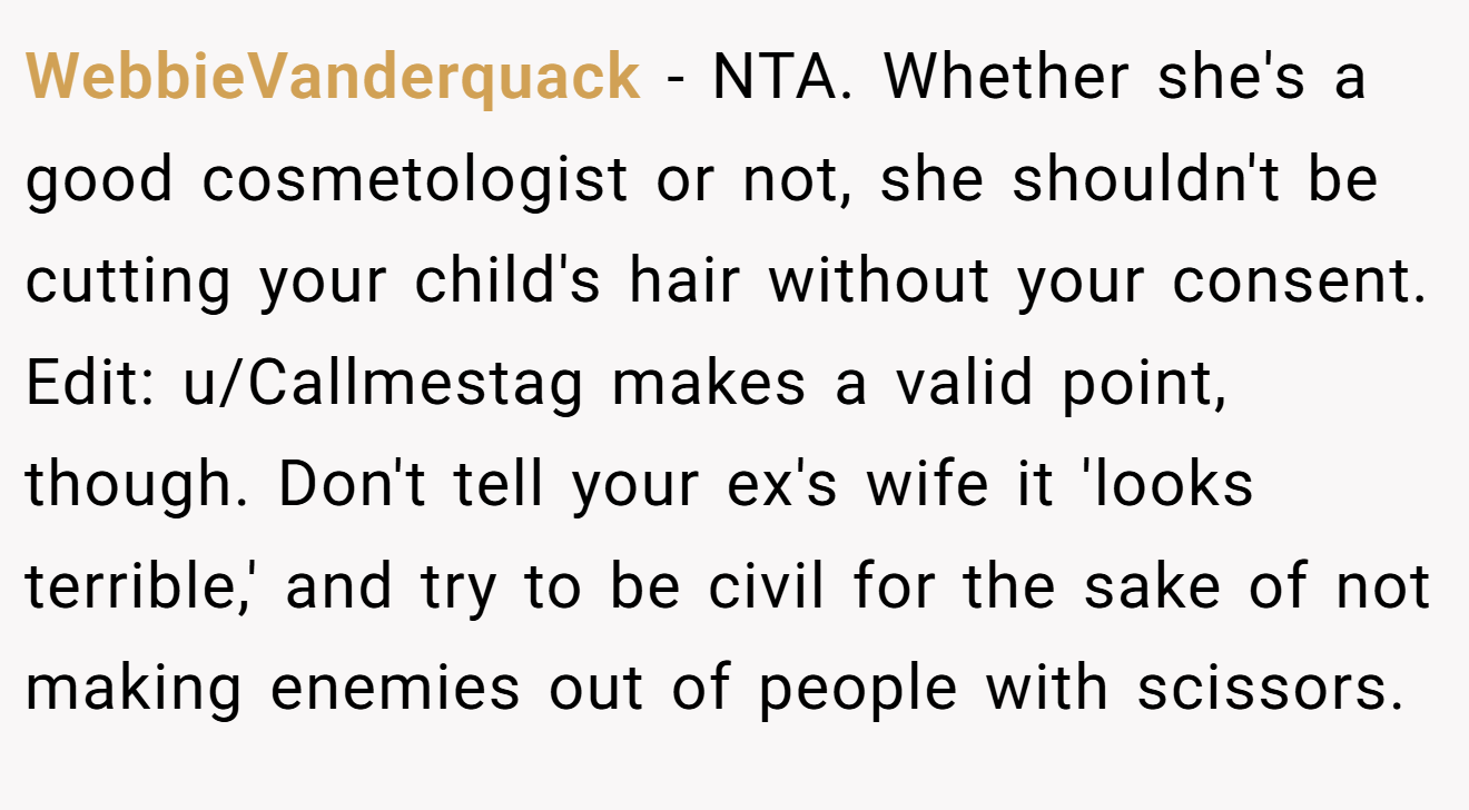 WebbieVanderquack − NTA. Whether she's a good cosmetologist or not, she shouldn't be cutting your child's hair without your consent. Edit: u/Callmestag makes a valid point, though. Don't tell your ex's wife it 'looks terrible,' and try to be civil for the sake of not making enemies out of people with scissors.