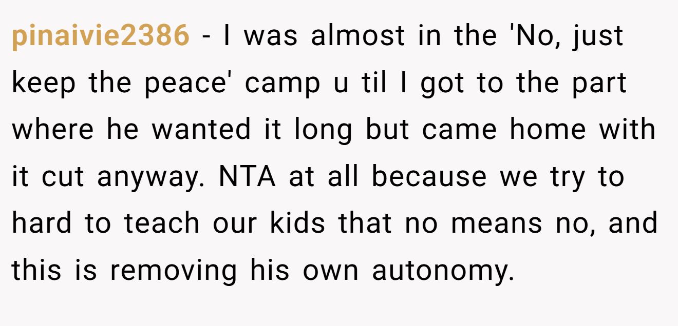 pinaivie2386 − I was almost in the 'No, just keep the peace' camp u til I got to the part where he wanted it long but came home with it cut anyway. NTA at all because we try to hard to teach our kids that no means no, and this is removing his own autonomy.